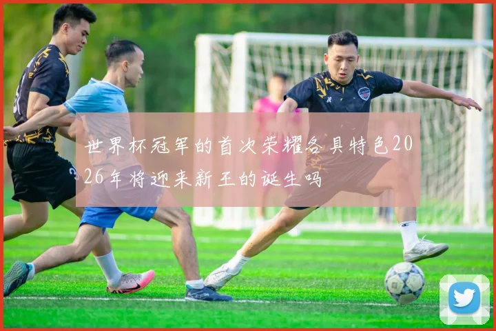世界杯冠军的首次荣耀各具特色2026年将迎来新王的诞生吗