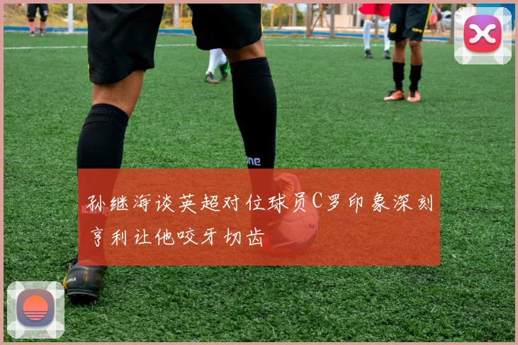 孙继海谈英超对位球员C罗印象深刻亨利让他咬牙切齿