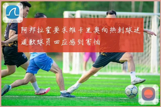 阿邦拉霍要求维卡里奥向热刺球迷道歉球员回应感到害怕