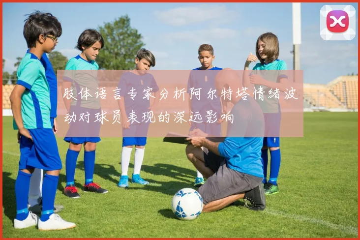 肢体语言专家分析阿尔特塔情绪波动对球员表现的深远影响
